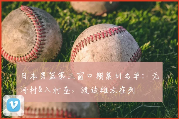 日本男篮第三窗口期集训名单：无河村&八村垒，渡边雄太在列