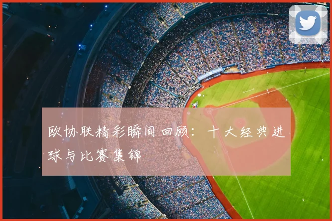 欧协联精彩瞬间回顾：十大经典进球与比赛集锦